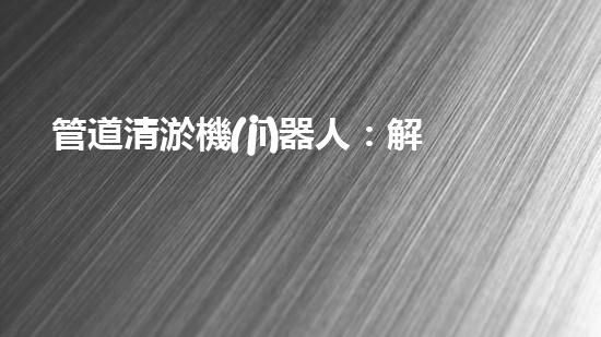 管道清淤機(jī)器人：解放雙手，高效清理管道！
